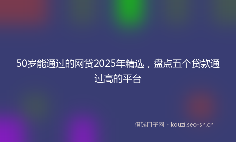 50岁能通过的网贷2025年精选，盘点五个贷款通过高的平台