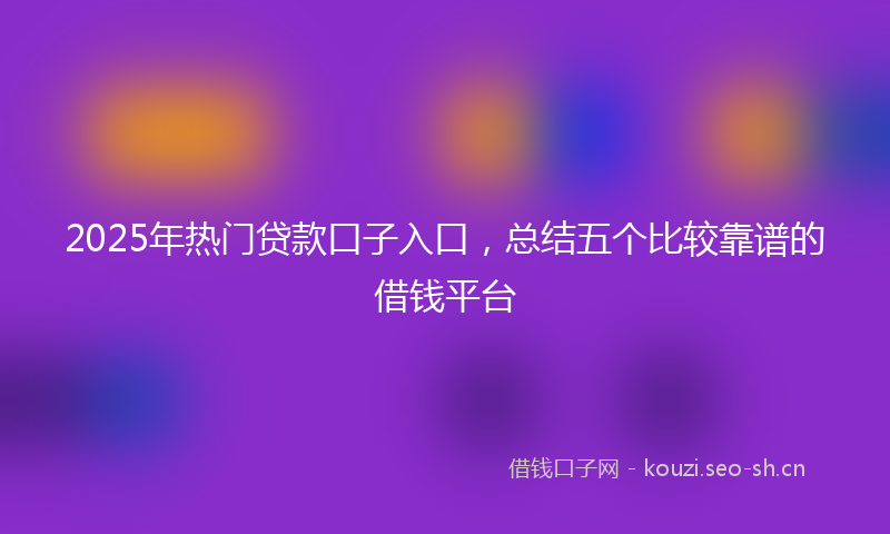 2025年热门贷款口子入口，总结五个比较靠谱的借钱平台