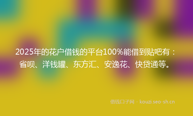 2025年的花户借钱的平台100%能借到贴吧有：省呗、洋钱罐、东方汇、安逸花、快贷通等。