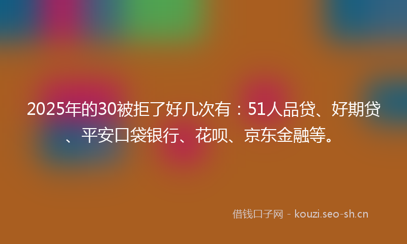 2025年的30被拒了好几次有:51人品贷、好期贷、平安口袋银行、花呗、京东金融等。
