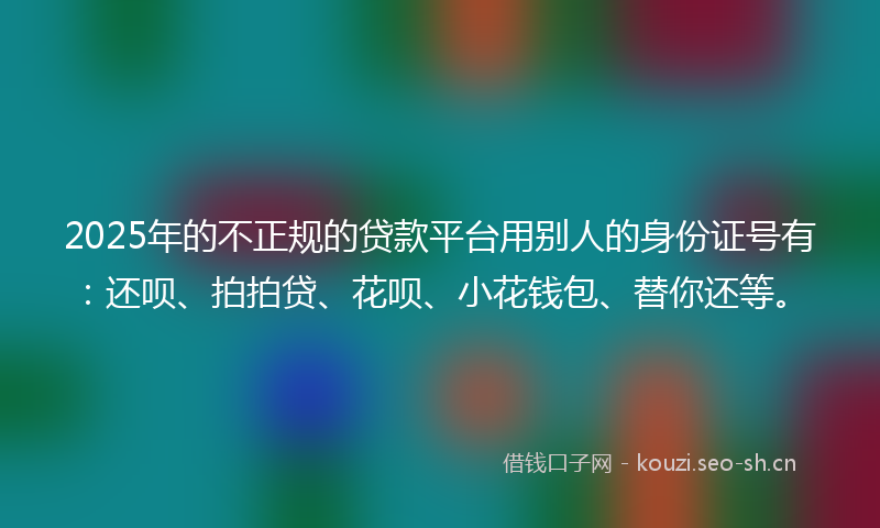 2025年的不正规的贷款平台用别人的身份证号有：还呗、拍拍贷、花呗、小花钱包、替你还等。
