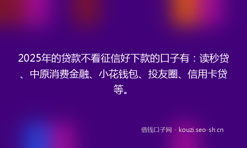 2025年的贷款不看征信好下款的口子有：读秒贷、中原消费金融、小花钱包、投友圈、信用卡贷等。