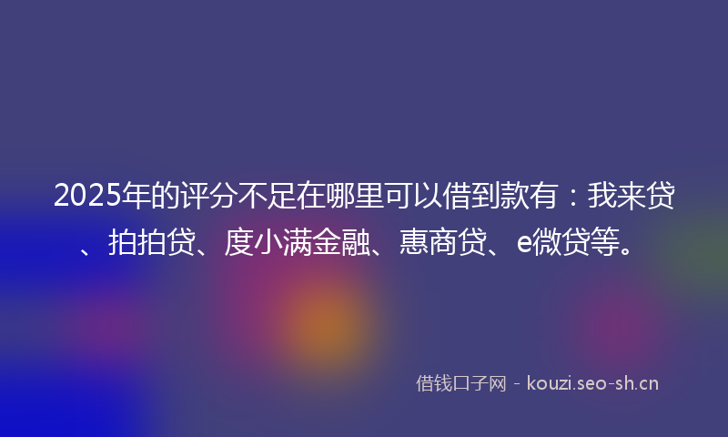 2025年的评分不足在哪里可以借到款有：我来贷、拍拍贷、度小满金融、惠商贷、e微贷等。
