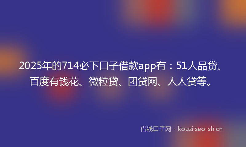 2025年的714必下口子借款app有：51人品贷、百度有钱花、微粒贷、团贷网、人人贷等。