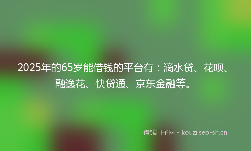 2025年的65岁能借钱的平台有:滴水贷、花呗、融逸花、快贷通、京东金融等。