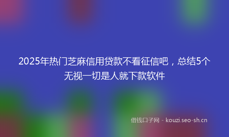 2025年热门芝麻信用贷款不看征信吧，总结5个无视一切是人就下款软件