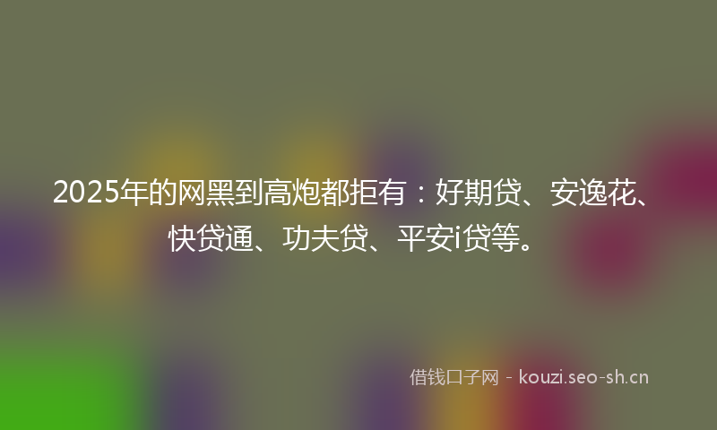 2025年的网黑到高炮都拒有：好期贷、安逸花、快贷通、功夫贷、平安i贷等。