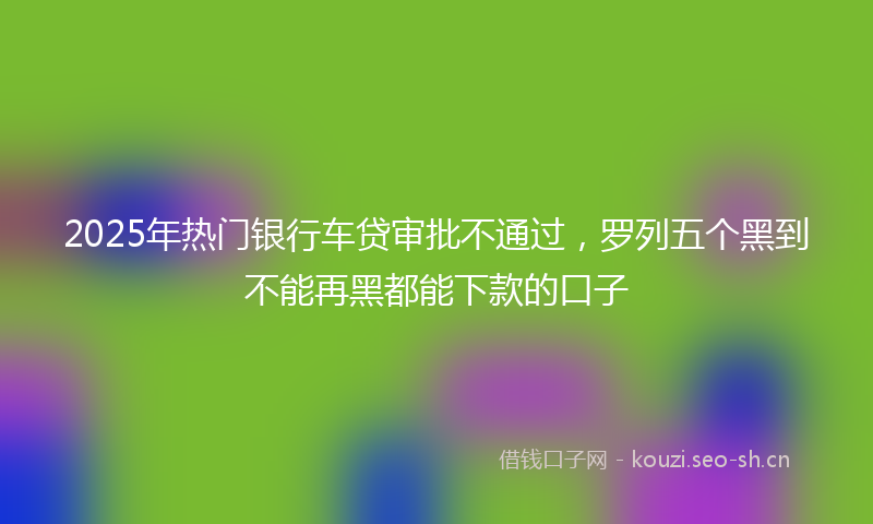 2025年热门银行车贷审批不通过，罗列五个黑到不能再黑都能下款的口子