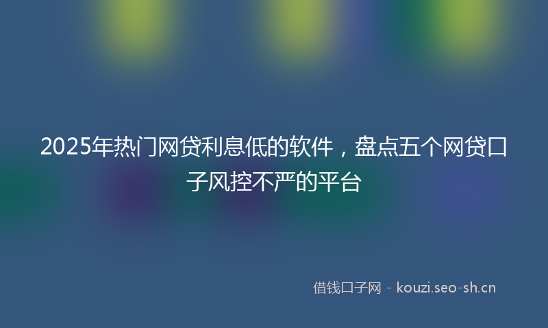 2025年热门网贷利息低的软件，盘点五个网贷口子风控不严的平台