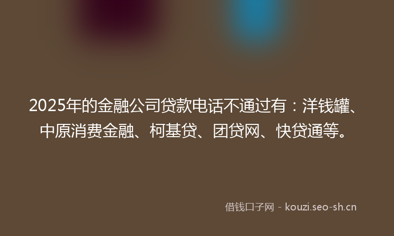 2025年的金融公司贷款电话不通过有：洋钱罐、中原消费金融、柯基贷、团贷网、快贷通等。