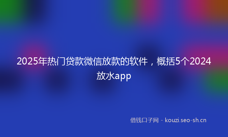2025年热门贷款微信放款的软件，概括5个2024放水app