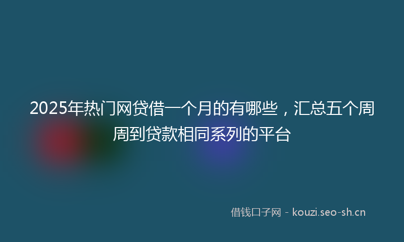 2025年热门网贷借一个月的有哪些，汇总五个周周到贷款相同系列的平台