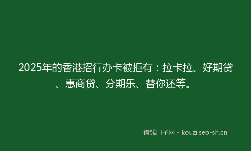 2025年的香港招行办卡被拒有：拉卡拉、好期贷、惠商贷、分期乐、替你还等。