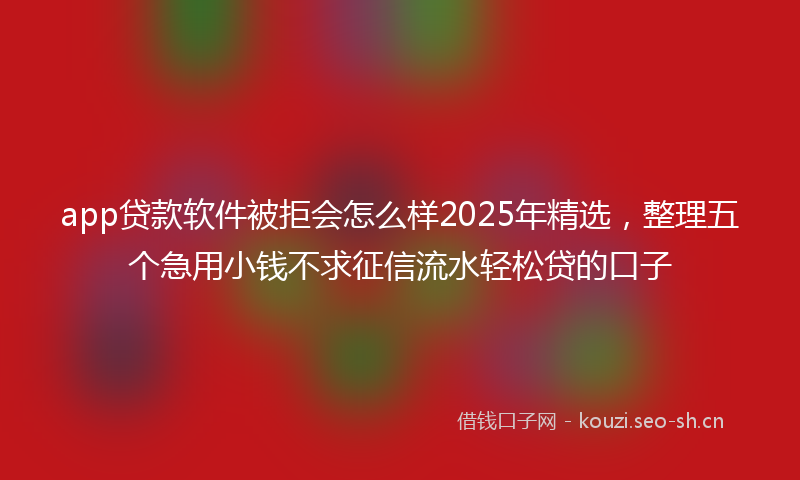 app贷款软件被拒会怎么样2025年精选,整理五个急用小钱不求征信流水轻松贷的口子