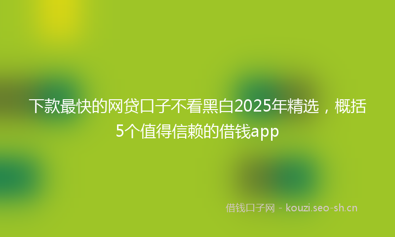 下款最快的网贷口子不看黑白2025年精选，概括5个值得信赖的借钱app