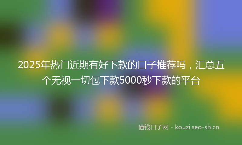 2025年热门近期有好下款的口子推荐吗，汇总五个无视一切包下款5000秒下款的平台