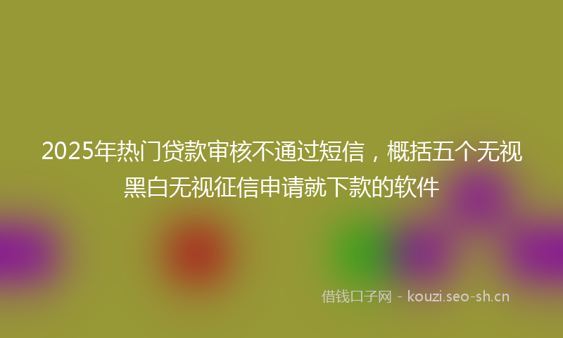 2025年热门贷款审核不通过短信，概括五个无视黑白无视征信申请就下款的软件