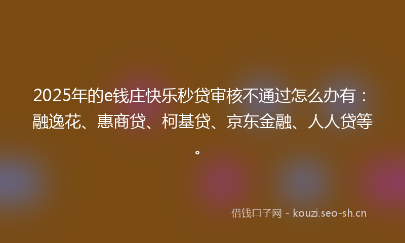 2025年的e钱庄快乐秒贷审核不通过怎么办有：融逸花、惠商贷、柯基贷、京东金融、人人贷等。