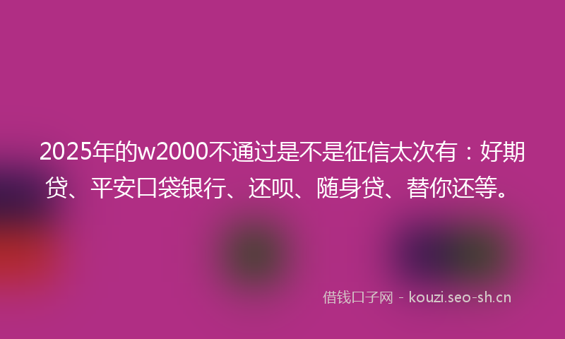 2025年的w2000不通过是不是征信太次有：好期贷、平安口袋银行、还呗、随身贷、替你还等。