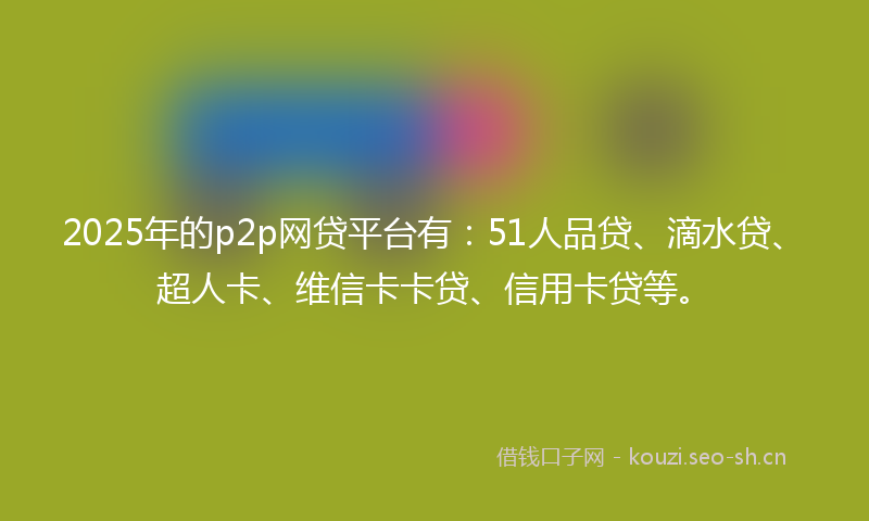 2025年的p2p网贷平台有：51人品贷、滴水贷、超人卡、维信卡卡贷、信用卡贷等。