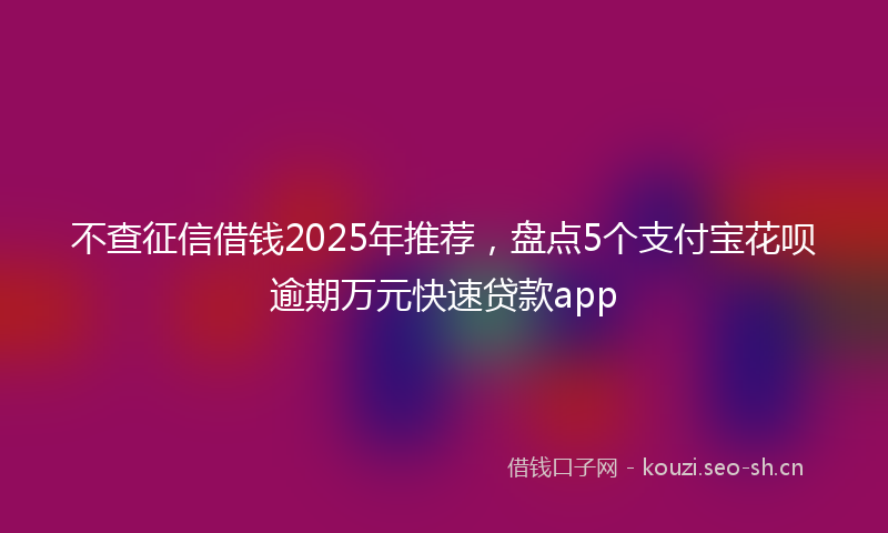 不查征信借钱2025年推荐,盘点5个支付宝花呗逾期万元快速贷款app