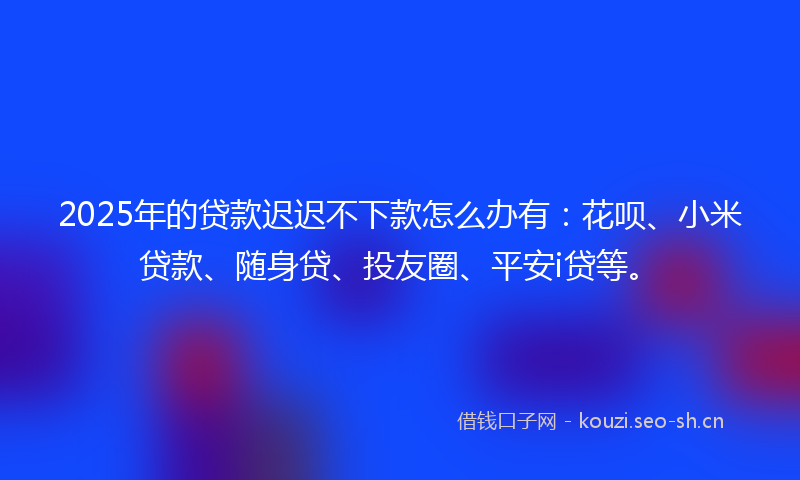 2025年的贷款迟迟不下款怎么办有：花呗、小米贷款、随身贷、投友圈、平安i贷等。