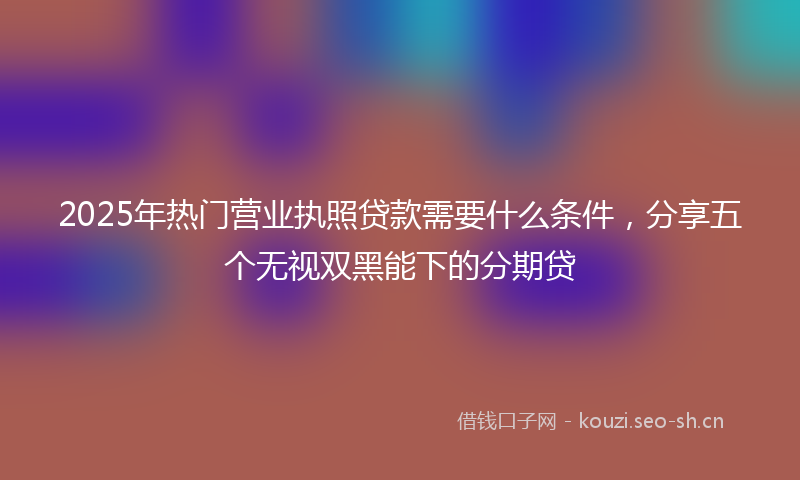 2025年热门营业执照贷款需要什么条件，分享五个无视双黑能下的分期贷