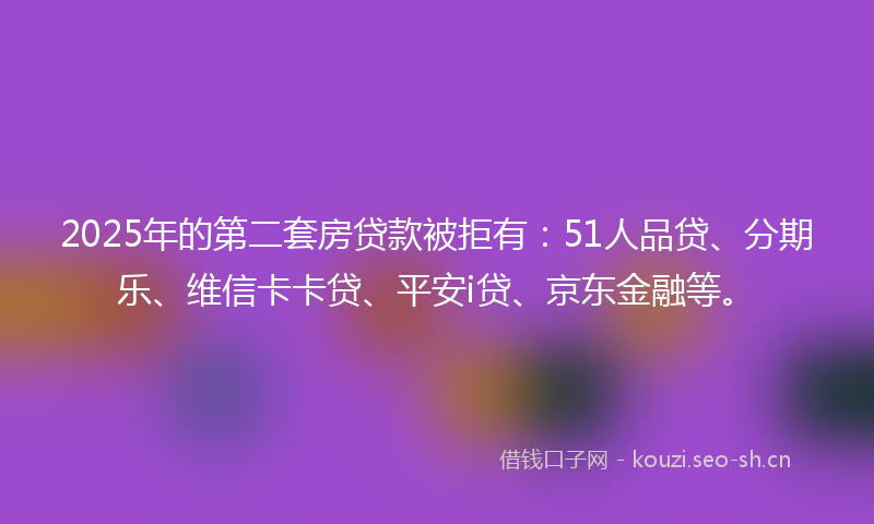 2025年的第二套房贷款被拒有：51人品贷、分期乐、维信卡卡贷、平安i贷、京东金融等。