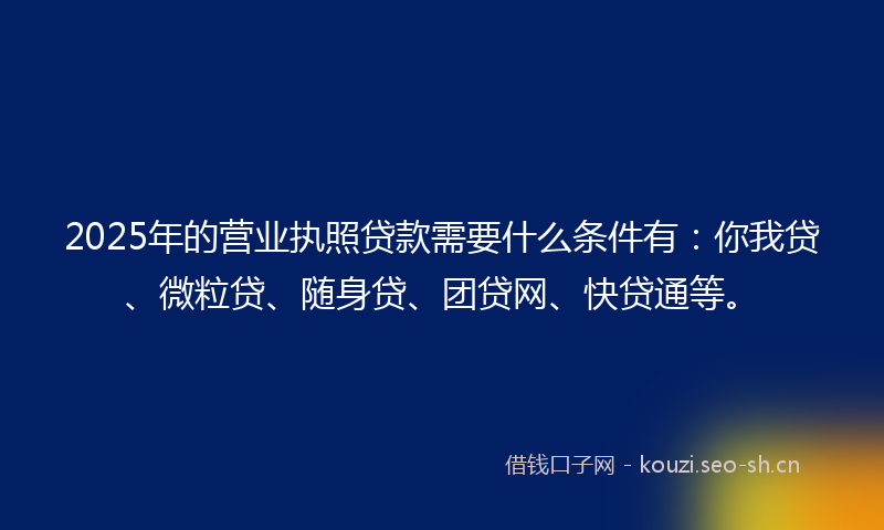 2025年的营业执照贷款需要什么条件有：你我贷、微粒贷、随身贷、团贷网、快贷通等。