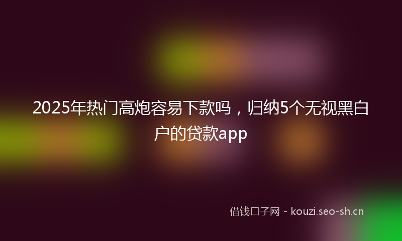 2025年热门高炮容易下款吗，归纳5个无视黑白户的贷款app
