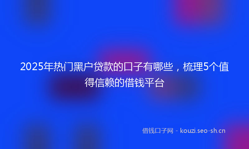 2025年热门黑户贷款的口子有哪些，梳理5个值得信赖的借钱平台