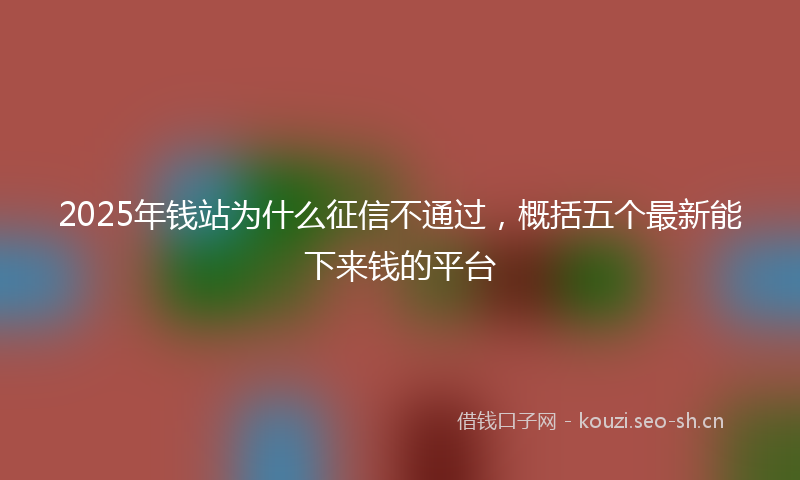 2025年钱站为什么征信不通过,概括五个最新能下来钱的平台