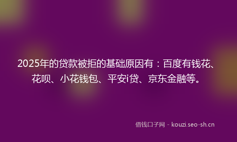 2025年的贷款被拒的基础原因有：百度有钱花、花呗、小花钱包、平安i贷、京东金融等。