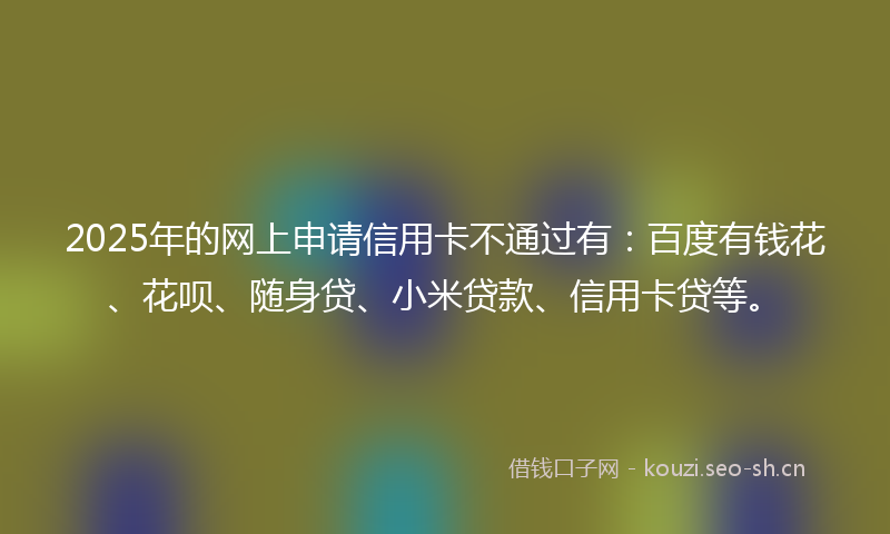 2025年的网上申请信用卡不通过有：百度有钱花、花呗、随身贷、小米贷款、信用卡贷等。