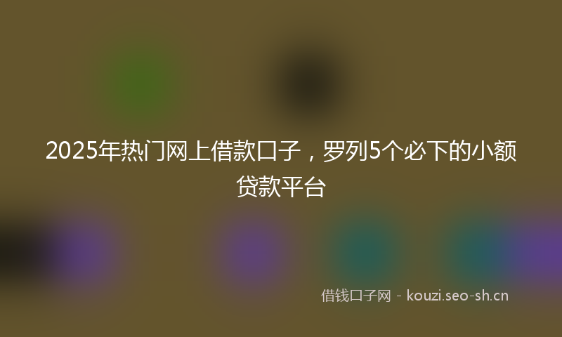 2025年热门网上借款口子，罗列5个必下的小额贷款平台