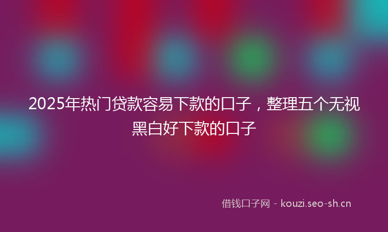 2025年热门贷款容易下款的口子，整理五个无视黑白好下款的口子