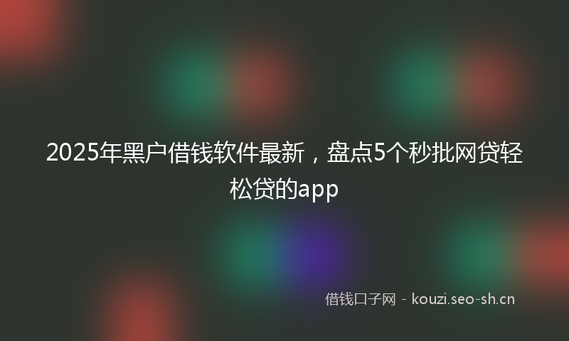2025年黑户借钱软件最新，盘点5个秒批网贷轻松贷的app