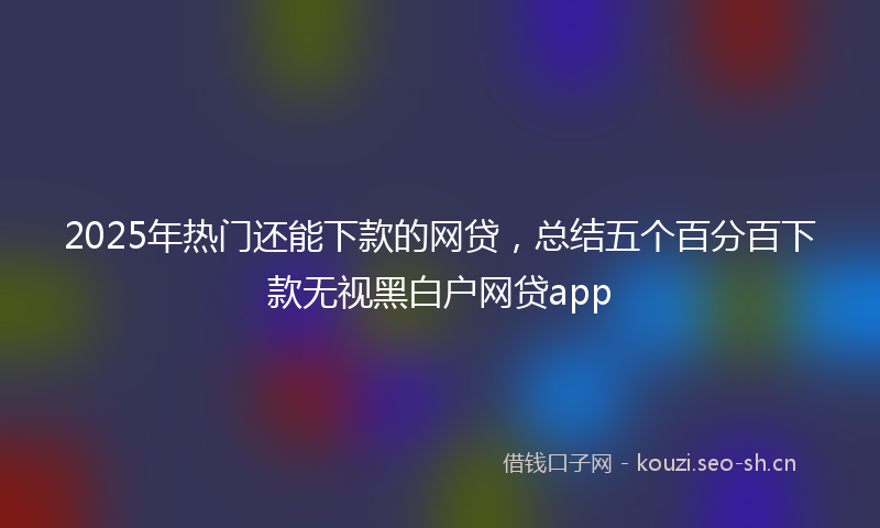 2025年热门还能下款的网贷，总结五个百分百下款无视黑白户网贷app