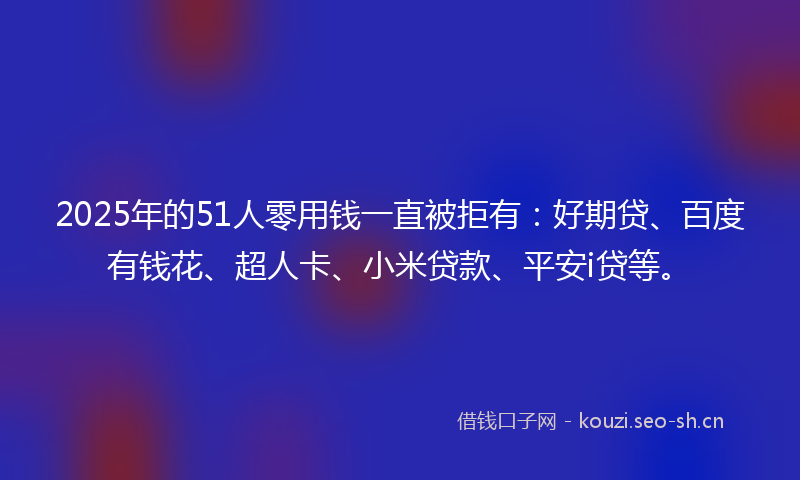 2025年的51人零用钱一直被拒有:好期贷、百度有钱花、超人卡、小米贷款、平安i贷等。