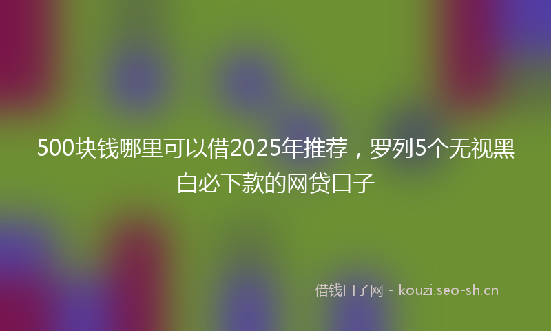 500块钱哪里可以借2025年推荐，罗列5个无视黑白必下款的网贷口子