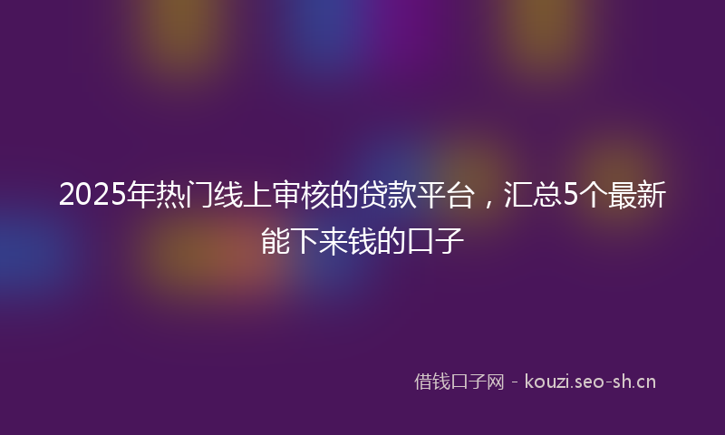 2025年热门线上审核的贷款平台，汇总5个最新能下来钱的口子