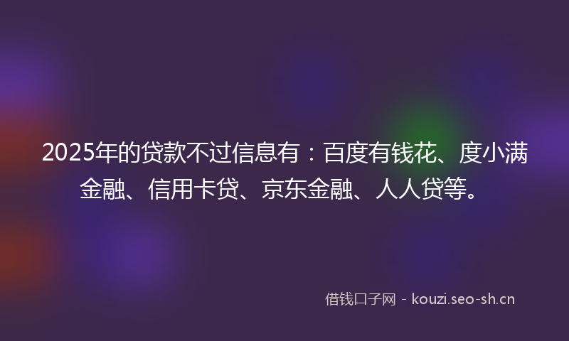 2025年的贷款不过信息有：百度有钱花、度小满金融、信用卡贷、京东金融、人人贷等。