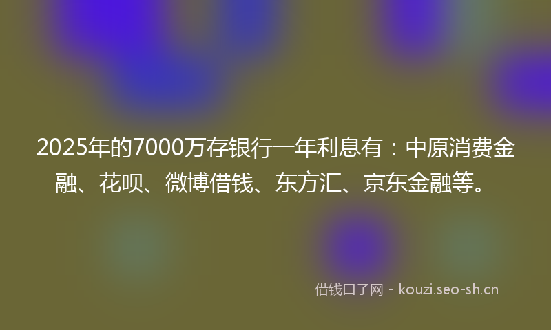 2025年的7000万存银行一年利息有：中原消费金融、花呗、微博借钱、东方汇、京东金融等。