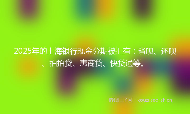 2025年的上海银行现金分期被拒有:省呗、还呗、拍拍贷、惠商贷、快贷通等。