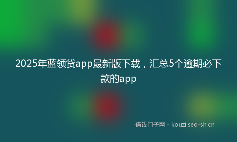 2025年蓝领贷app最新版下载，汇总5个逾期必下款的app