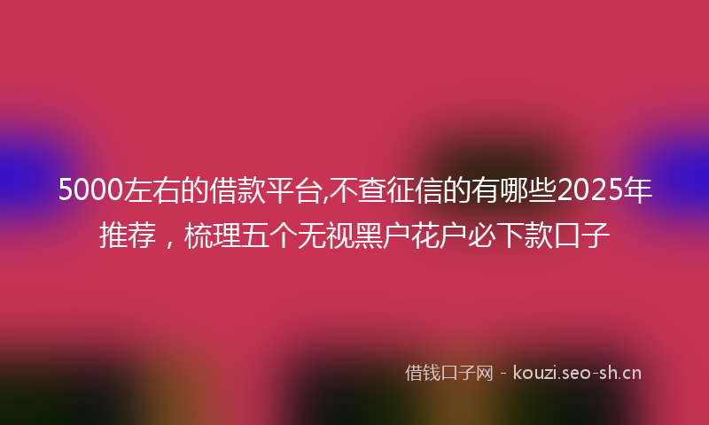 5000左右的借款平台,不查征信的有哪些2025年推荐，梳理五个无视黑户花户必下款口子