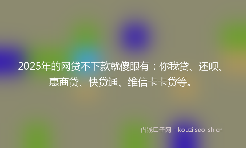 2025年的网贷不下款就傻眼有：你我贷、还呗、惠商贷、快贷通、维信卡卡贷等。