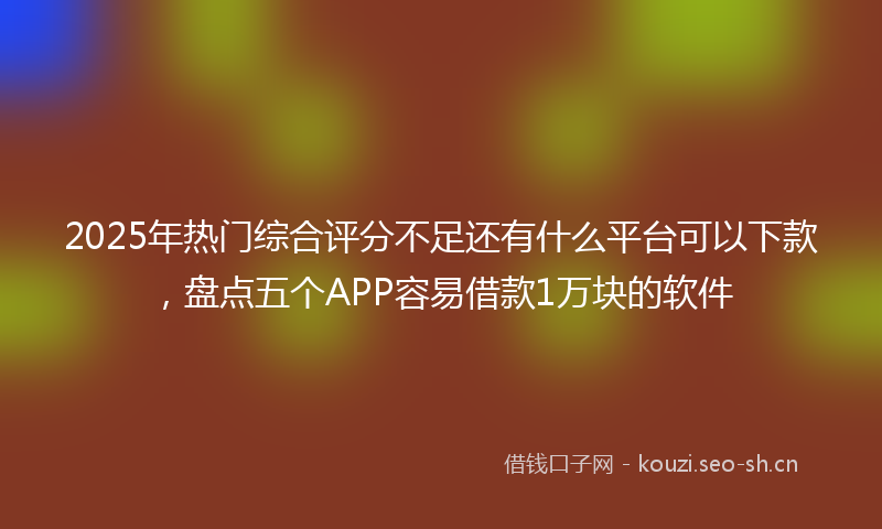 2025年热门综合评分不足还有什么平台可以下款，盘点五个APP容易借款1万块的软件
