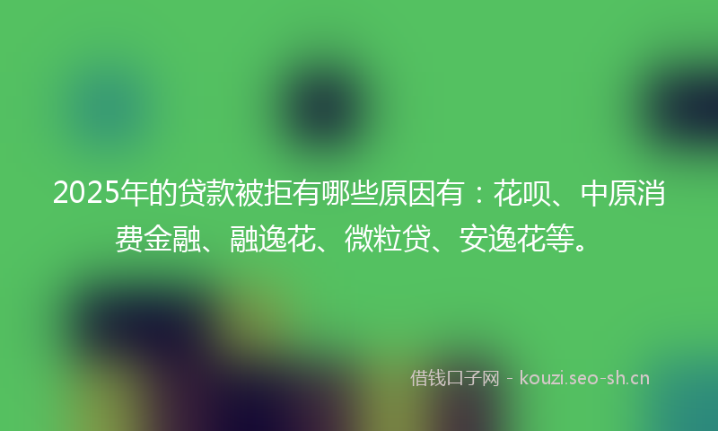 2025年的贷款被拒有哪些原因有：花呗、中原消费金融、融逸花、微粒贷、安逸花等。