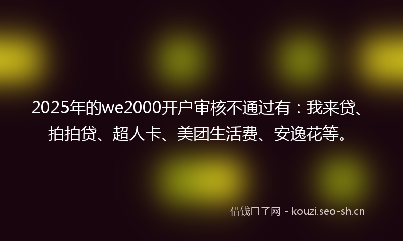 2025年的we2000开户审核不通过有：我来贷、拍拍贷、超人卡、美团生活费、安逸花等。